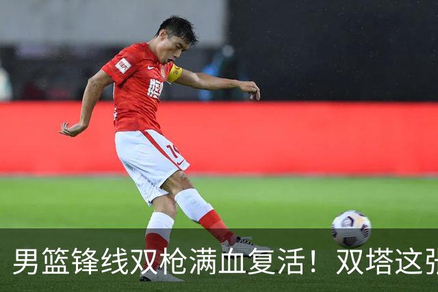 男篮锋线双枪满血复活！双塔这张底牌让中国男篮赛前收获关键利好，赢球稳了